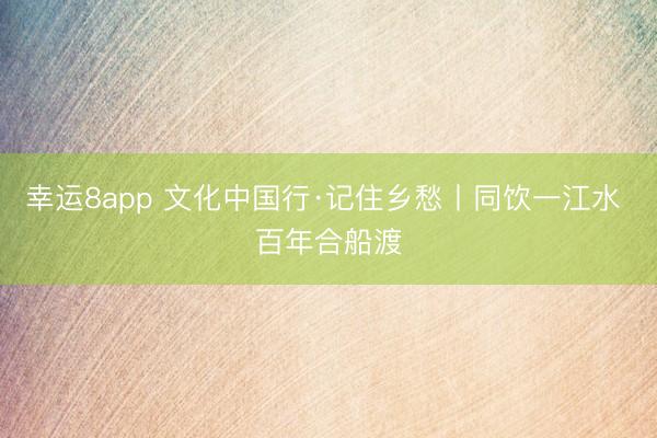 幸运8app 文化中国行·记住乡愁丨同饮一江水 百年合船渡