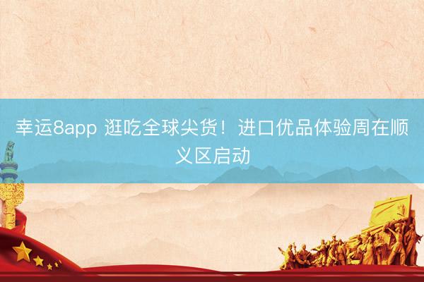 幸运8app 逛吃全球尖货！进口优品体验周在顺义区启动