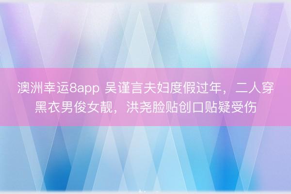 澳洲幸运8app 吴谨言夫妇度假过年，二人穿黑衣男俊女靓，洪尧脸贴创口贴疑受伤