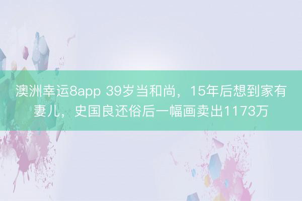 澳洲幸运8app 39岁当和尚,15年后想到家有妻儿,史国良还俗后一幅画卖出1173万