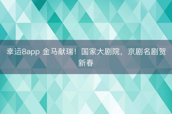幸运8app 金马献瑞！国家大剧院，京剧名剧贺新春
