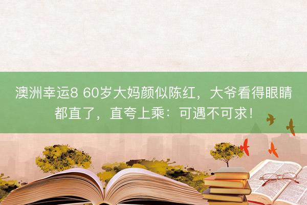 澳洲幸运8 60岁大妈颜似陈红，大爷看得眼睛都直了，直夸上乘：可遇不可求！