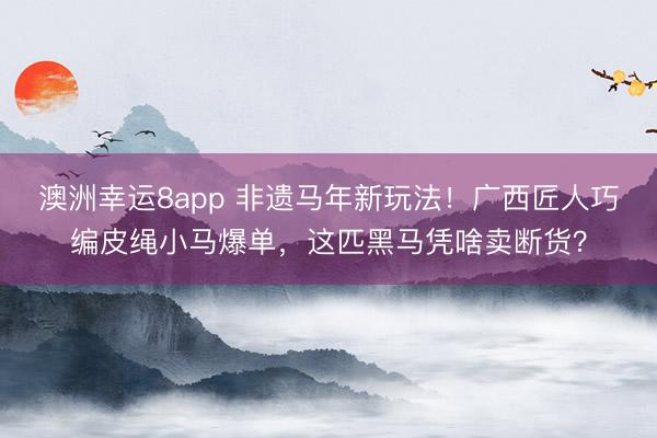 澳洲幸运8app 非遗马年新玩法!广西匠人巧编皮绳小马爆单,这匹黑马凭啥卖断货?