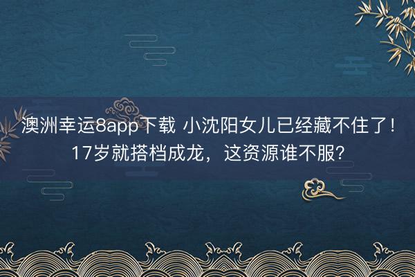 澳洲幸运8app下载 小沈阳女儿已经藏不住了!17岁就搭档成龙,这资源谁不服?