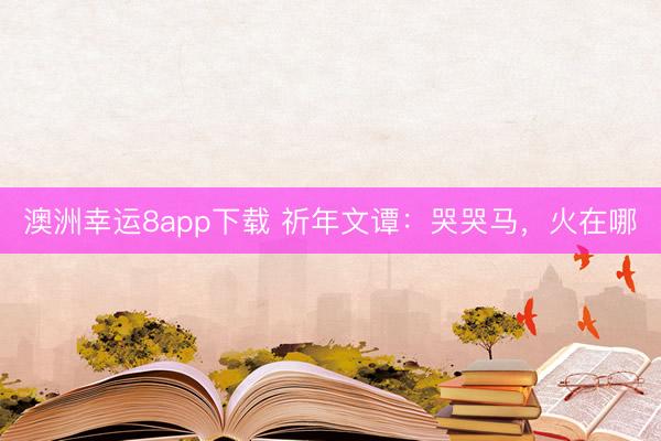 澳洲幸运8app下载 祈年文谭:哭哭马,火在哪