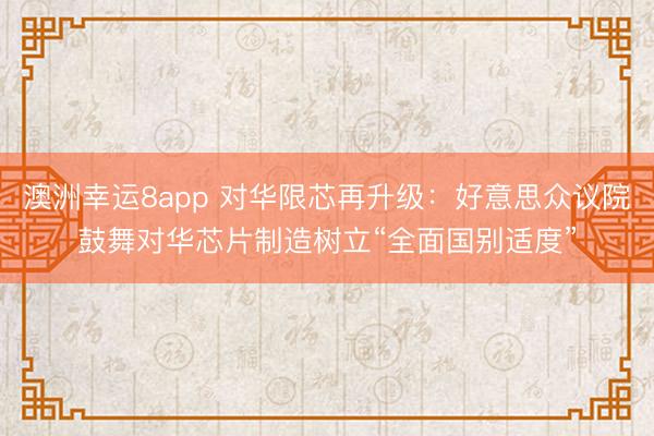 澳洲幸运8app 对华限芯再升级：好意思众议院鼓舞对华芯片制造树立“全面国别适度”