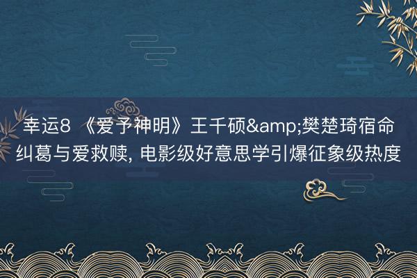 幸运8 《爱予神明》王千硕&樊楚琦宿命纠葛与爱救赎, 电影级好意思学引爆征象级热度