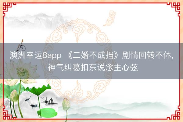 澳洲幸运8app 《二婚不成挡》剧情回转不休, 神气纠葛扣东说念主心弦