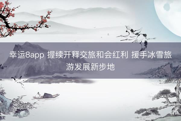 幸运8app 握续开释交旅和会红利 援手冰雪旅游发展新步地