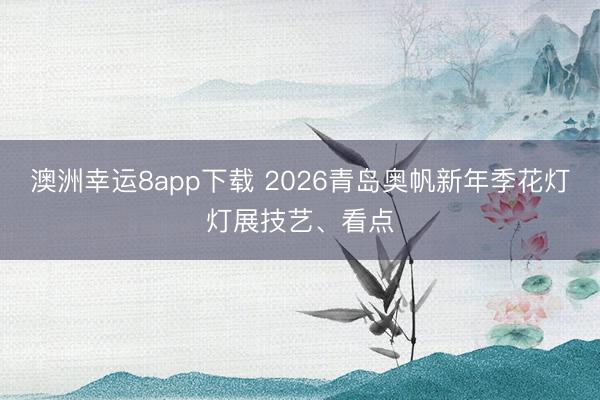澳洲幸运8app下载 2026青岛奥帆新年季花灯灯展技艺、看点