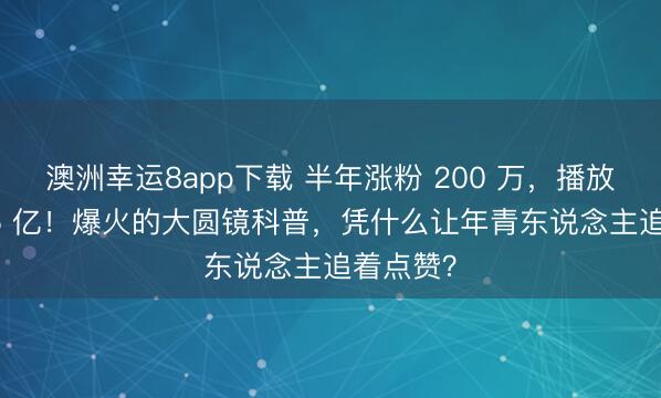 澳洲幸运8app下载 半年涨粉 200 万，播放量破 3.5 亿！爆火的大圆镜科普，凭什么让年青东说念主追着点赞？
