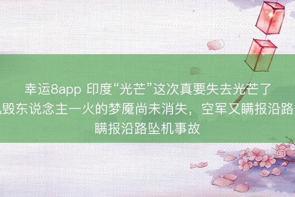幸运8app 印度“光芒”这次真要失去光芒了!迪拜机毁东说念主一火的梦魇尚未消失,空军又瞒报沿路坠机事故