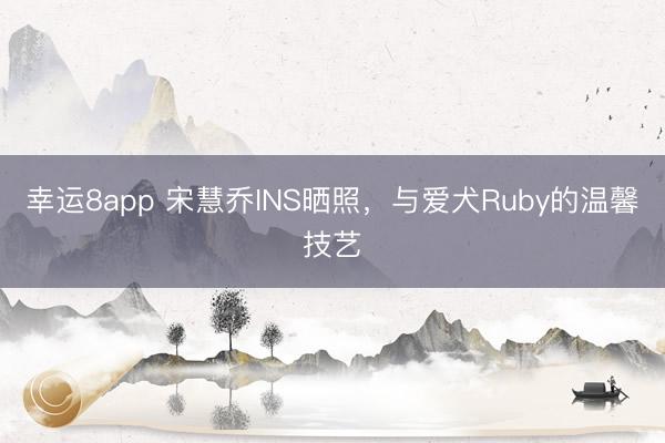幸运8app 宋慧乔INS晒照，与爱犬Ruby的温馨技艺