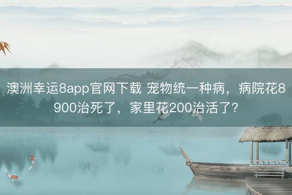 澳洲幸运8app官网下载 宠物统一种病,病院花8900治死了,家里花200治活了?