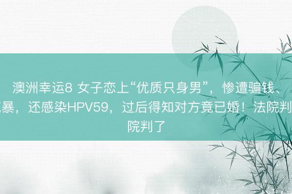 澳洲幸运8 女子恋上“优质只身男”,惨遭骗钱、施暴,还感染HPV59,过后得知对方竟已婚!法院判了