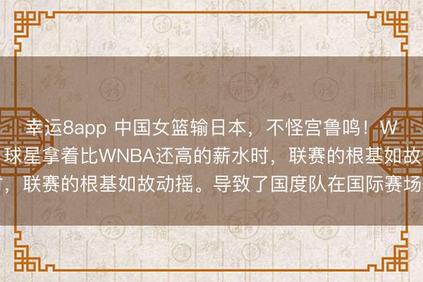 幸运8app 中国女篮输日本，不怪宫鲁鸣！WCBA球队因欠薪结果，球星拿着比WNBA还高的薪水时，联赛的根基如故动摇。导致了国度队在国际赛场上不适当