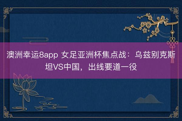 澳洲幸运8app 女足亚洲杯焦点战：乌兹别克斯坦VS中国，出线要道一役