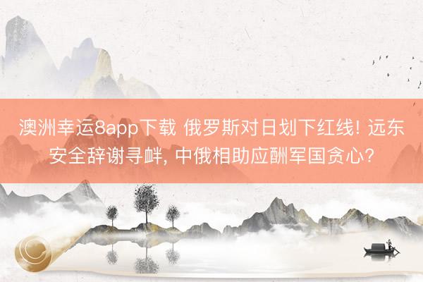 澳洲幸运8app下载 俄罗斯对日划下红线! 远东安全辞谢寻衅， 中俄相助应酬军国贪心?