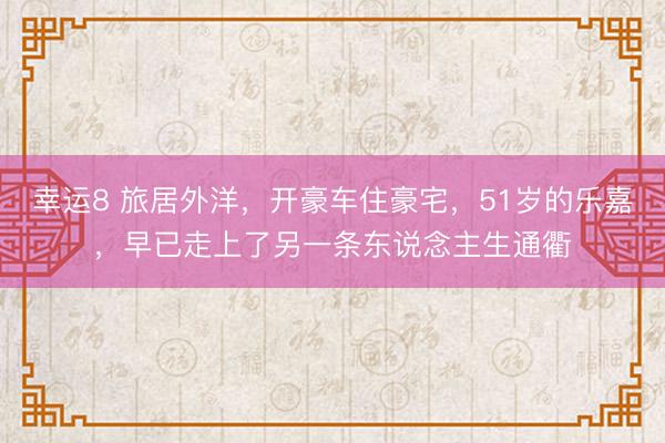 幸运8 旅居外洋，开豪车住豪宅，51岁的乐嘉，早已走上了另一条东说念主生通衢