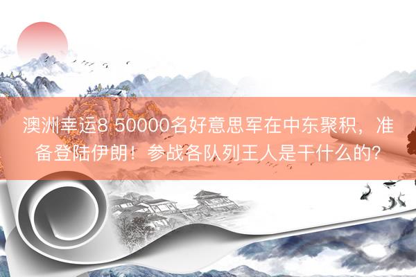澳洲幸运8 50000名好意思军在中东聚积,准备登陆伊朗!参战各队列王人是干什么的?