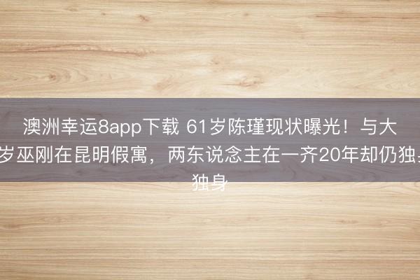 澳洲幸运8app下载 61岁陈瑾现状曝光！与大4岁巫刚在昆明假寓，两东说念主在一齐20年却仍独身