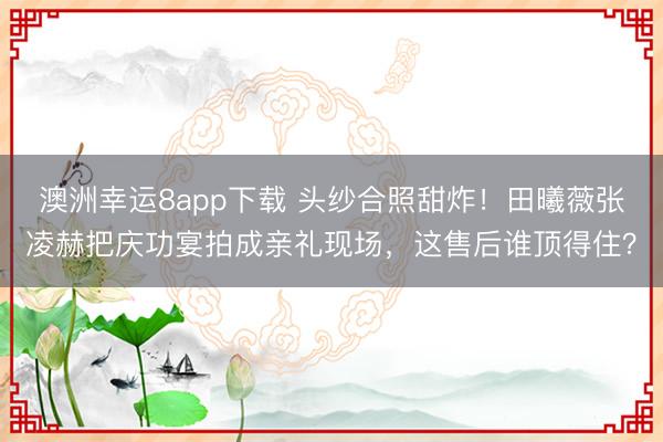 澳洲幸运8app下载 头纱合照甜炸！田曦薇张凌赫把庆功宴拍成亲礼现场，这售后谁顶得住？