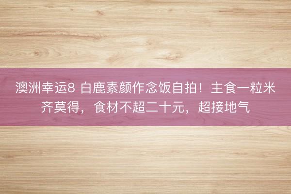 澳洲幸运8 白鹿素颜作念饭自拍!主食一粒米齐莫得,食材不超二十元,超接地气