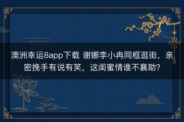 澳洲幸运8app下载 谢娜李小冉同框逛街,亲密挽手有说有笑,这闺蜜情谁不襄助?