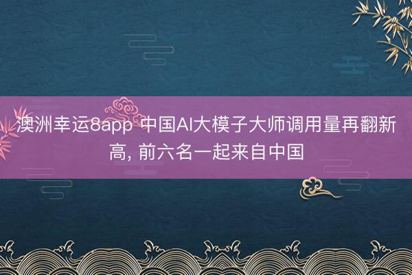 澳洲幸运8app 中国AI大模子大师调用量再翻新高， 前六名一起来自中国