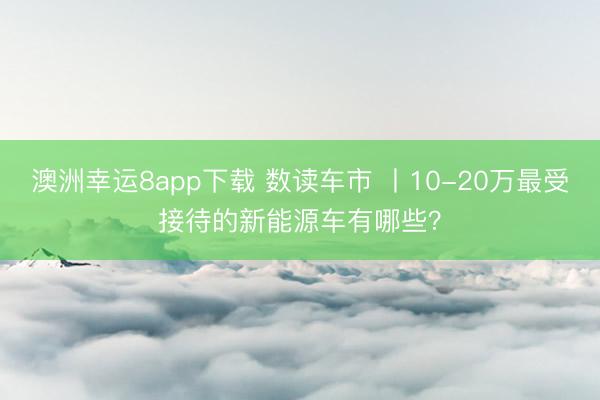 澳洲幸运8app下载 数读车市 丨10-20万最受接待的新能源车有哪些?