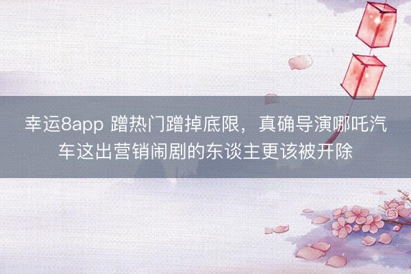 幸运8app 蹭热门蹭掉底限,真确导演哪吒汽车这出营销闹剧的东谈主更该被开除