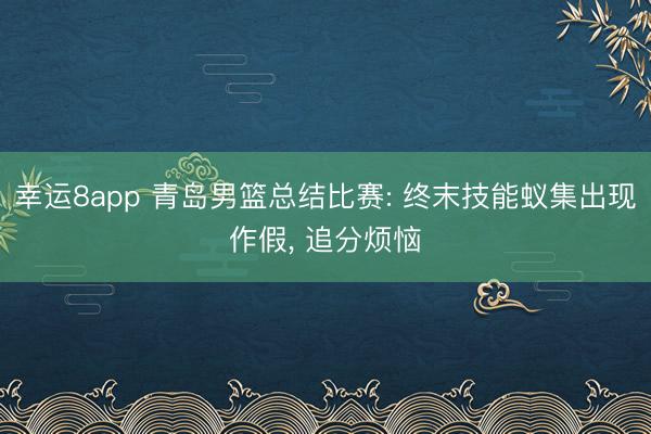 幸运8app 青岛男篮总结比赛: 终末技能蚁集出现作假, 追分烦恼