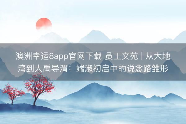 澳洲幸运8app官网下载 员工文苑 | 从大地湾到大禹导渭:端淑初启中的说念路雏形