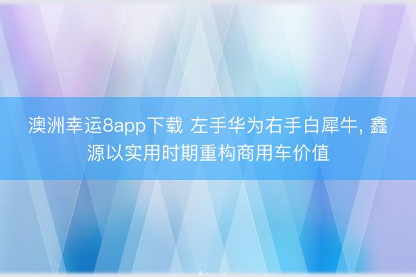 澳洲幸运8app下载 左手华为右手白犀牛， 鑫源以实用时期重构商用车价值
