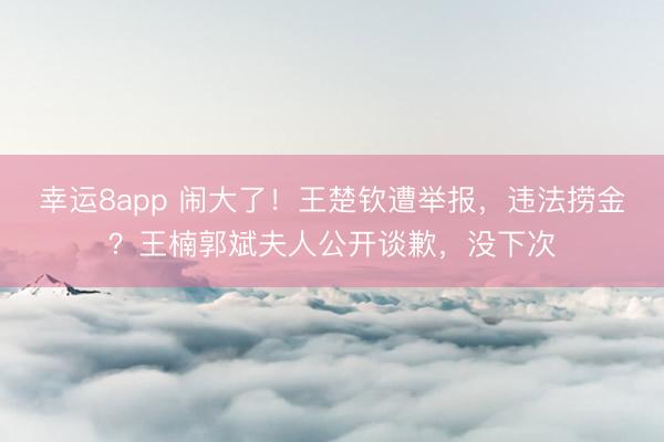 幸运8app 闹大了!王楚钦遭举报,违法捞金?王楠郭斌夫人公开谈歉,没下次