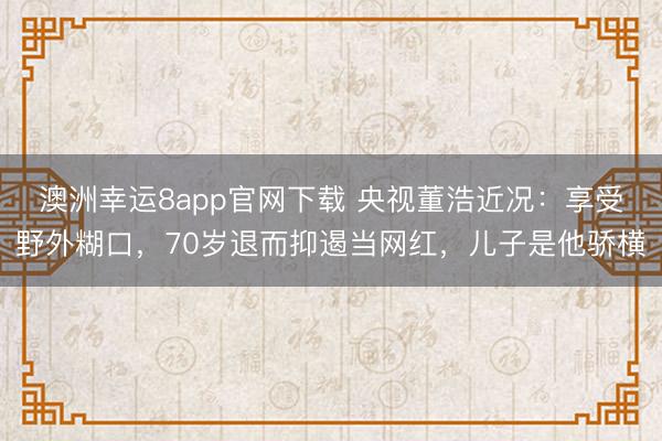 澳洲幸运8app官网下载 央视董浩近况:享受野外糊口,70岁退而抑遏当网红,儿子是他骄横