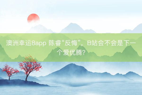 澳洲幸运8app 陈睿“反悔”，B站会不会是下一个爱优腾？