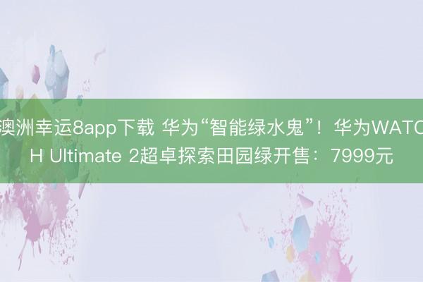 澳洲幸运8app下载 华为“智能绿水鬼”!华为WATCH Ultimate 2超卓探索田园绿开售:7999元
