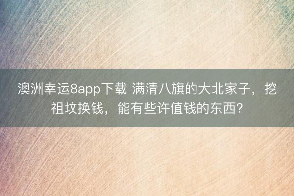 澳洲幸运8app下载 满清八旗的大北家子，挖祖坟换钱，能有些许值钱的东西？