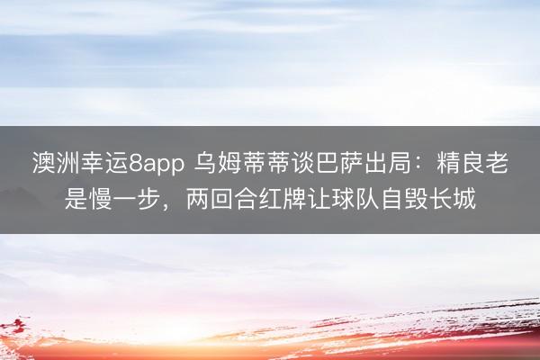 澳洲幸运8app 乌姆蒂蒂谈巴萨出局：精良老是慢一步，两回合红牌让球队自毁长城