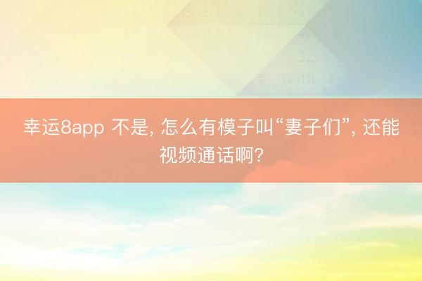 幸运8app 不是， 怎么有模子叫“妻子们”， 还能视频通话啊?