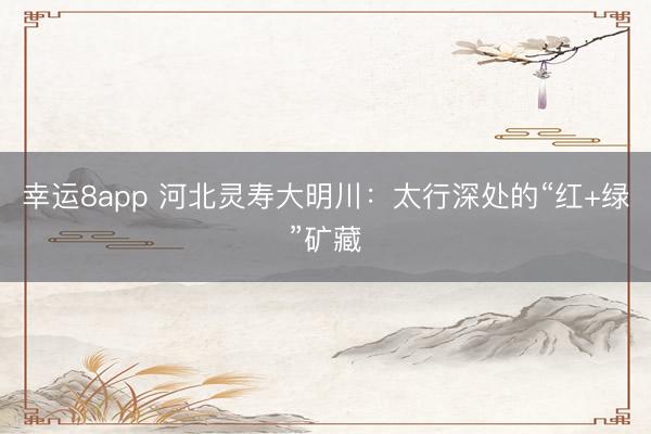 幸运8app 河北灵寿大明川：太行深处的“红+绿”矿藏