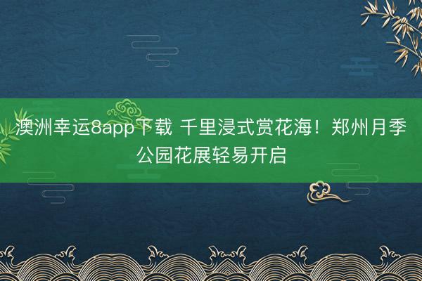 澳洲幸运8app下载 千里浸式赏花海！郑州月季公园花展轻易开启