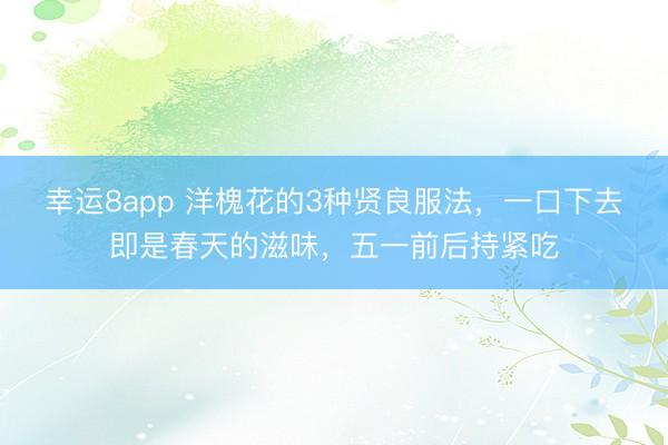 幸运8app 洋槐花的3种贤良服法，一口下去即是春天的滋味，五一前后持紧吃