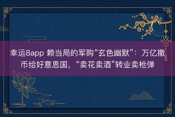 幸运8app 赖当局的军购“玄色幽默”：万亿撒币给好意思国，“卖花卖酒”转业卖枪弹