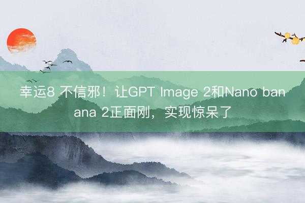 幸运8 不信邪！让GPT Image 2和Nano banana 2正面刚，实现惊呆了