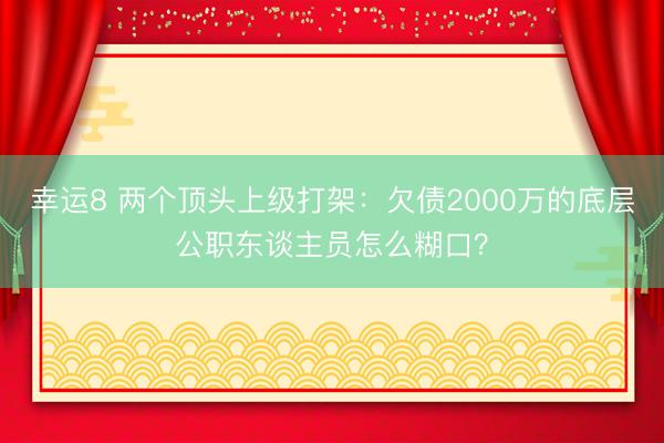 幸运8 两个顶头上级打架：欠债2000万的底层公职东谈主员怎么糊口？