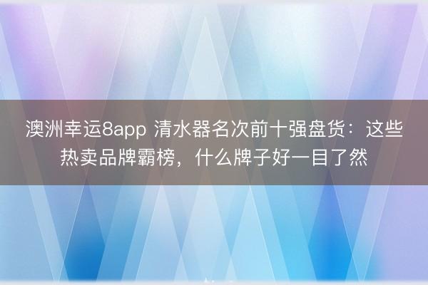 澳洲幸运8app 清水器名次前十强盘货：这些热卖品牌霸榜，什么牌子好一目了然