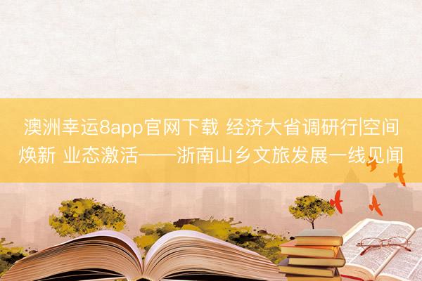 澳洲幸运8app官网下载 经济大省调研行|空间焕新 业态激活——浙南山乡文旅发展一线见闻