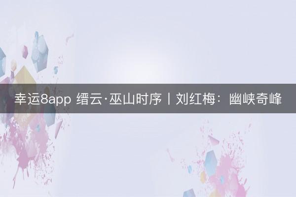 幸运8app 缙云·巫山时序丨刘红梅：幽峡奇峰